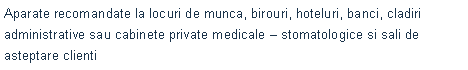 Text Box: Aparate recomandate la locuri de munca, birouri, hoteluri, banci, cladiri administrative&nbsp;sau cabinete private medicale � stomatologice si sali de asteptare clienti